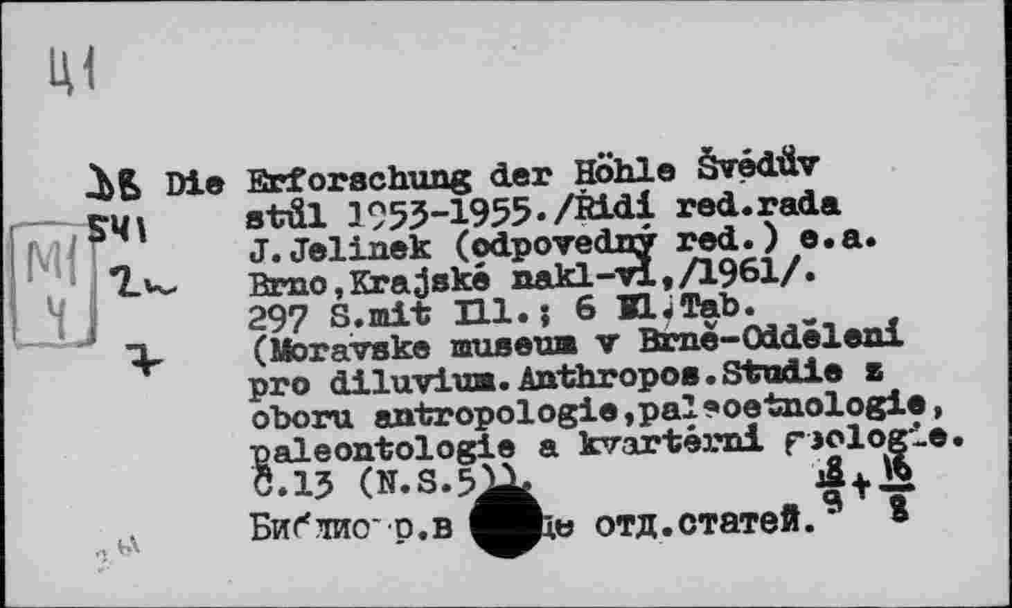 ﻿2bБ Die Erforschung der Höhle Svédüv
stül 1953-1955./Ridl red.rada
J. Jelinek (odpovedny red.) e.a.
7.K, Brno,Krajské nakl-vl,/1961/.
297 S.mit Hl.; 6 H.Tab.
(Moravske museum v Brne-OdLdeleni pro diluvium.Anthropo8.Studie 2 oboru antropologie »paleoetnologie, paléontologie a kvartérni biologie.
Ö.13	+
bV Библио p.в отд.статей.9 8